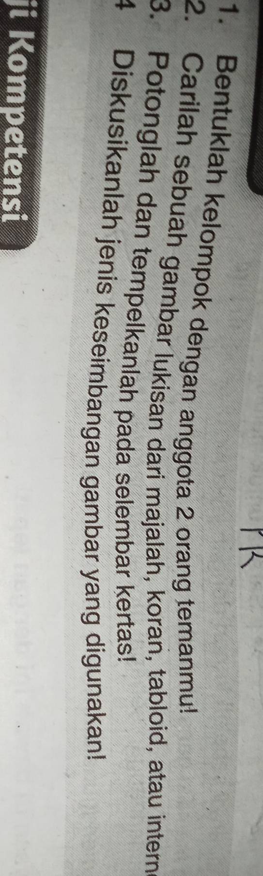 Bentuklah kelompok dengan anggota 2 orang temanmu! 
2. Carilah sebuah gambar lukisan dari majalah, koran, tabloid, atau intern 
3. Potonglah dan tempelkanlah pada selembar kertas! 
4 Diskusikanlah jenis keseimbangan gambar yang digunakan! 
ji Kompetensi