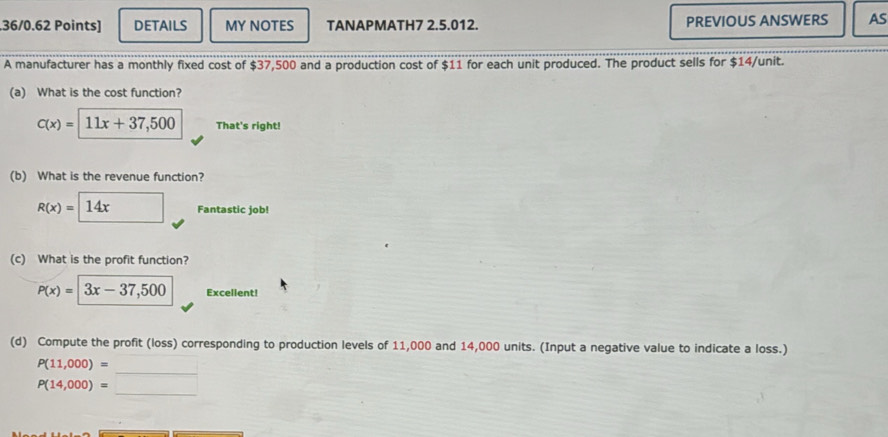 .36/0.62 Points] DETAILS MY NOTES TANAPMATH7 2.5.012. PREVIOUS ANSWERS AS 
A manufacturer has a monthly fixed cost of $37,500 and a production cost of $11 for each unit produced. The product sells for $14 /unit. 
(a) What is the cost function?
c(x)=11x+37,500 That's right! 
(b) What is the revenue function?
R(x)= 14x Fantastic job! 
(c) What is the profit function?
P(x)=|3x-37,500 Excellent! 
(d) Compute the profit (loss) corresponding to production levels of 11,000 and 14,000 units. (Input a negative value to indicate a loss.) 
_
P(11,000)=
_
P(14,000)=