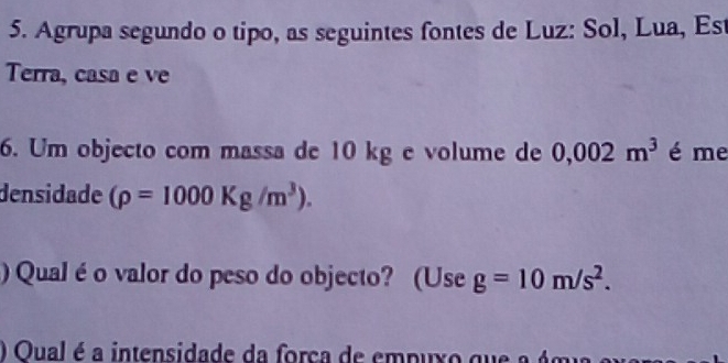 Agrupa segundo o tipo, as seguintes fontes de Luz: Sol, Lua, Est 
Terra, casa e ve 
6. Um objecto com massa de 10 kg e volume de 0,002m^3 é me 
densidade (rho =1000Kg/m^3). 
) Qual é o valor do peso do objecto? (Use g=10m/s^2. 
) Oual é a intensidade da forca de em p ux o q