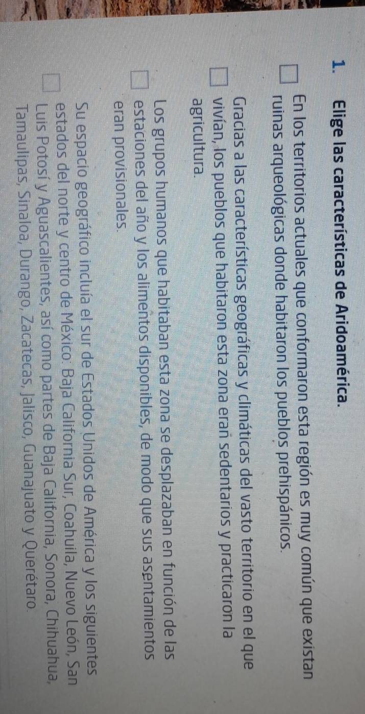 Elige las características de Aridoamérica.
En los territorios actuales que conformaron esta región es muy común que existan
ruinas arqueológicas donde habitaron los pueblos prehispánicos.
Gracias a las características geográficas y climáticas del vasto territorio en el que
vivían, los pueblos que habitaron esta zona erañ sedentarios y practicaron la
agricultura.
Los grupos humanos que habitaban esta zona se desplazaban en función de las
estaciones del año y los alimentos disponibles, de modo que sus asentamientos
eran provisionales.
Su espacio geográfico incluía el sur de Estados Unidos de América y los siguientes
estados del norte y centro de México: Baja California Sur, Coahuila, Nuevo León, San
Luis Potosí y Aguascalientes, así como partes de Baja California, Sonora, Chihuahua,
Tamaulipas, Sinaloa, Durango, Zacatecas, Jalisco, Guanajuato y Querétaro.