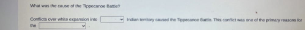 What was the cause of the Tippecanoe Battie? 
Conflicts over white expansion into □ Indian territory caused the Tippecance Battle. This conflict was one of the primary reasons for 
the □.