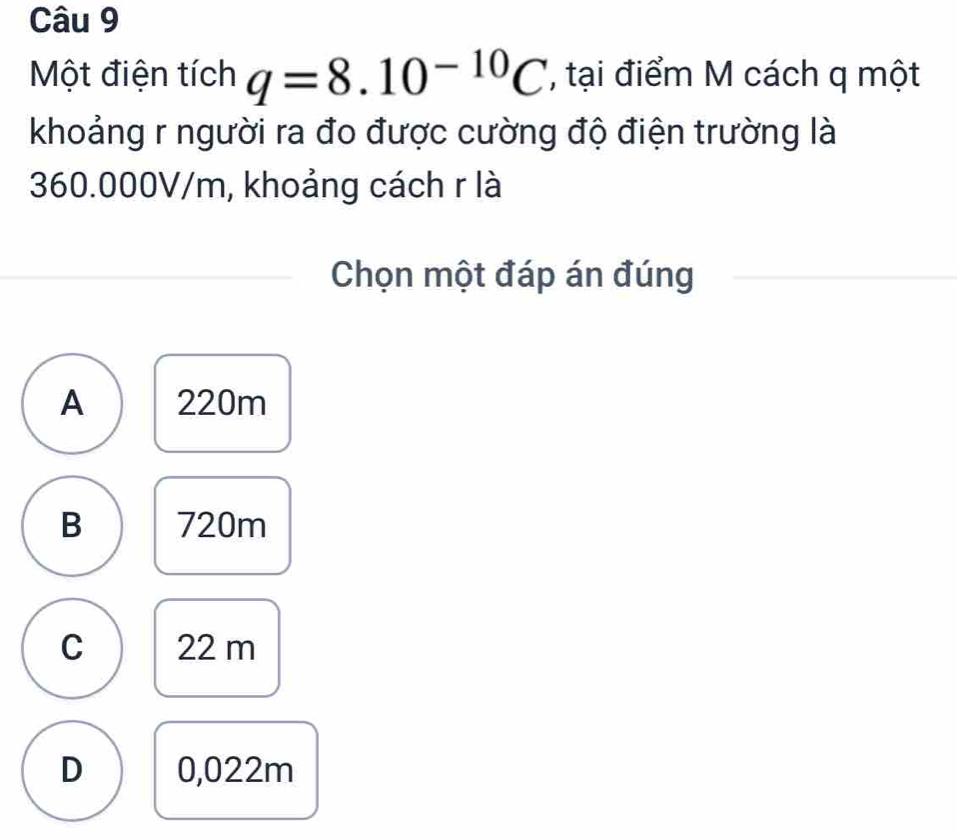 Một điện tích q=8.10^(-10)C tại điểm M cách q một
khoảng r người ra đo được cường độ điện trường là
360.000V/m, khoảng cách r là
Chọn một đáp án đúng
A 220m
B 720m
C 22 m
D 0,022m