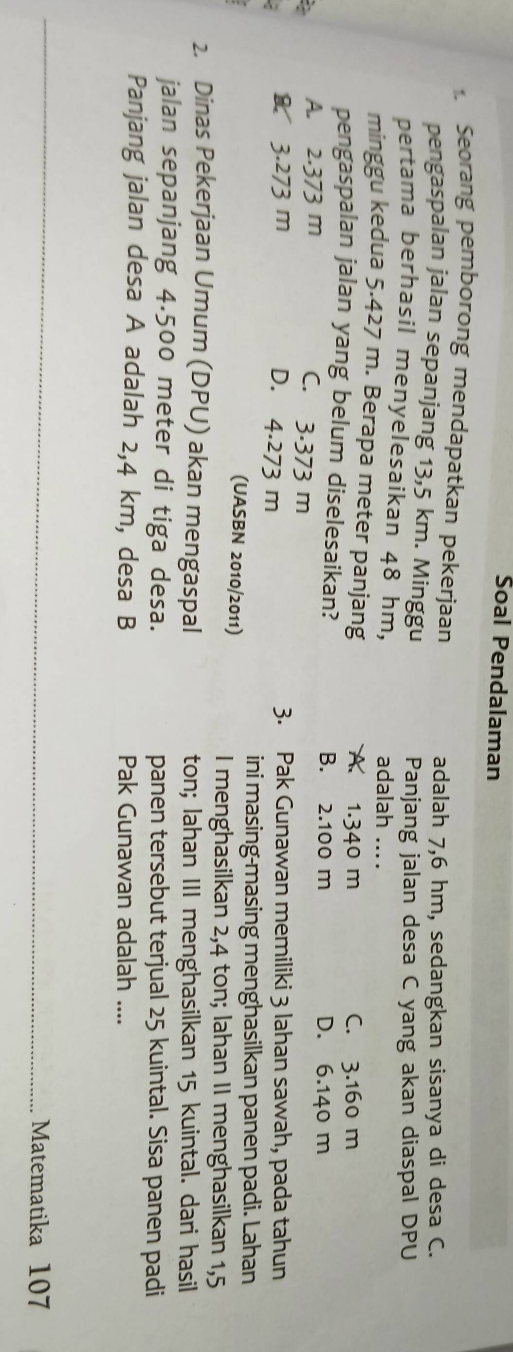 Soal Pendalaman
Seorang pemborong mendapatkan pekerjaan
adalah 7,6 hm, sedangkan sisanya di desa C.
pengaspalan jalan sepanjang 13,5 km. Minggu
Panjang jalan desa C yang akan diaspal DPU
pertama berhasil menyelesaikan 48 hm, adalah ....
minggu kedua 5.427 m. Berapa meter panjang A. 1.340 m
C. 3.160 m
pengaspalan jalan yang belum diselesaikan? B. 2.100 m
2
A. 2.373 m
D. 6.140 m
C. 3.373 m
& 3.273 m 3. Pak Gunawan memiliki 3 lahan sawah, pada tahun
D. 4.273 m
ini masing-masing menghasilkan panen padi. Lahan
(UASBN 2010/2011)
I menghasilkan 2,4 ton; lahan II menghasilkan 1,5
2. Dinas Pekerjaan Umum (DPU) akan mengaspal ton; lahan III menghasilkan 15 kuintal. dari hasil
jalan sepanjang 4.500 meter di tiga desa. panen tersebut terjual 25 kuintal. Sisa panen padi
Panjang jalan desa A adalah 2,4 km, desa B Pak Gunawan adalah ....
Matematika 107