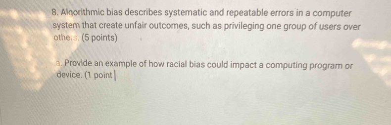 Algorithmic bias describes systematic and repeatable errors in a computer 
system that create unfair outcomes, such as privileging one group of users over 
others. (5 points) 
a. Provide an example of how racial bias could impact a computing program or 
device. (1 point|