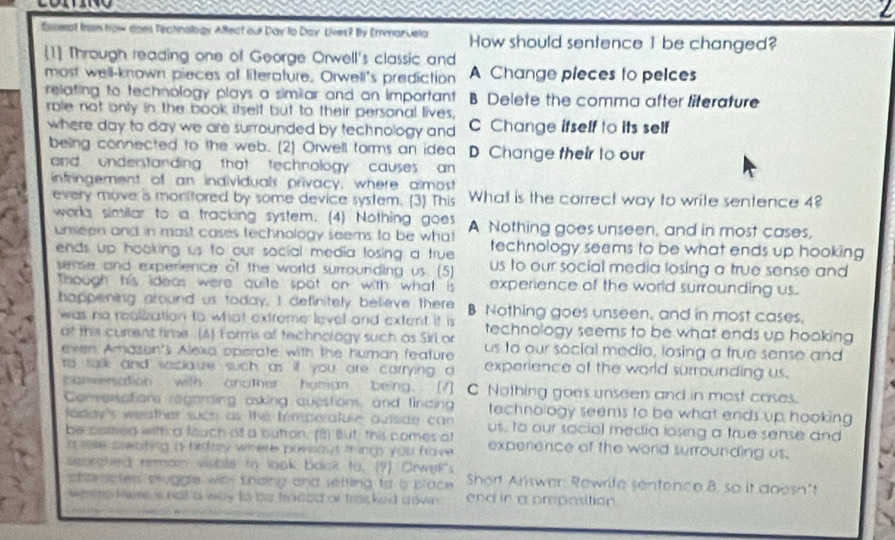 Esseat from how does fechnology Affect our Day to Day Uves? By Enmanuela How should sentence 1 be changed?
1] Through reading one of George Orwell's classic and
most well-known pieces at literature. Orwell's prediction A Change pieces to pelces
relating to technology plays a similar and an important B Delete the comma after literature
rale not only in the book itself but to their personal lives,
where day to day we are surrounded by technology and C Change ifself to its self
being connected to the web. (2) Orwell forms an idea D Change their to our
and understanding that technology causes an 
infringement of an individuals privacy; where almost What is the correct way to write sentence 4?
every move is monitored by some device system. [3] This
works similar to a tracking system. (4) Nothing goes A Nothing goes unseen, and in most cases,
unseen and in mast cases technology seems to be what technology seems to be what ends up hooking
ends up hooking us to our social media losing a true us to our social media losing a true sense and 
sense and experience of the world surrounding us. (5)
Though his ideas were quite spot on with what is experience of the world surrounding us.
happening around us today, I definitely beieve there B Nothing goes unseen, and in most cases.
was no realization to what extreme level and extent it is technology seems to be what ends up hooking
at this curent time (4) Forms of technology such as Sirl or us to our social medio, losing a frue sense and
even Amazon's Alexa sperate with the human feature experience of the world surrounding us.
to talk and saclauze such as if you are carrying a
parwersation with another hyman being. [7] C Nothing goes unseer and in most cases.
Conversations regarding asking questions and fincing technology seems to be what ends up hooking 
Raday's weeather such as the Iimperatule outside can us, to our social media losing a true sense and
be camed witf a fouch of a button. (8) But, this comes at experence of the word surrounding us.
a me sreating a hidary where povous tringy you have 
searghed remai visible to look back to. (7) Orwell's  Short Answer: Rewrife sentence 8, so it doesn't
sharapies pruggle wh thaing and seffling to a place .
wee kame i not a way to bs traded or tranked drwn . end in a preposition