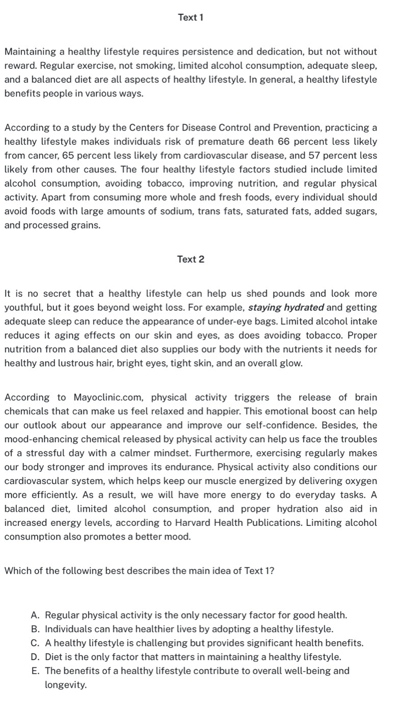Text 1
Maintaining a healthy lifestyle requires persistence and dedication, but not without
reward. Regular exercise, not smoking, limited alcohol consumption, adequate sleep,
and a balanced diet are all aspects of healthy lifestyle. In general, a healthy lifestyle
benefits people in various ways.
According to a study by the Centers for Disease Control and Prevention, practicing a
healthy lifestyle makes individuals risk of premature death 66 percent less likely
from cancer, 65 percent less likely from cardiovascular disease, and 57 percent less
likely from other causes. The four healthy lifestyle factors studied include limited
alcohol consumption, avoiding tobacco, improving nutrition, and regular physical
activity. Apart from consuming more whole and fresh foods, every individual should
avoid foods with large amounts of sodium, trans fats, saturated fats, added sugars,
and processed grains.
Text 2
It is no secret that a healthy lifestyle can help us shed pounds and look more
youthful, but it goes beyond weight loss. For example, staying hydrated and getting
adequate sleep can reduce the appearance of under-eye bags. Limited alcohol intake
reduces it aging effects on our skin and eyes, as does avoiding tobacco. Proper
nutrition from a balanced diet also supplies our body with the nutrients it needs for
healthy and lustrous hair, bright eyes, tight skin, and an overall glow.
According to Mayoclinic.com, physical activity triggers the release of brain
chemicals that can make us feel relaxed and happier. This emotional boost can help
our outlook about our appearance and improve our self-confidence. Besides, the
mood-enhancing chemical released by physical activity can help us face the troubles
of a stressful day with a calmer mindset. Furthermore, exercising regularly makes
our body stronger and improves its endurance. Physical activity also conditions our
cardiovascular system, which helps keep our muscle energized by delivering oxygen
more efficiently. As a result, we will have more energy to do everyday tasks. A
balanced diet, limited alcohol consumption, and proper hydration also aid in
increased energy levels, according to Harvard Health Publications. Limiting alcohol
consumption also promotes a better mood.
Which of the following best describes the main idea of Text 1?
A. Regular physical activity is the only necessary factor for good health.
B. Individuals can have healthier lives by adopting a healthy lifestyle.
C. A healthy lifestyle is challenging but provides significant health benefits.
D. Diet is the only factor that matters in maintaining a healthy lifestyle.
E. The benefits of a healthy lifestyle contribute to overall well-being and
longevity.