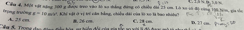 C. 2,0 N. D, 3,0 N
Câu 4. Một vật nặng 300 g được treo vào lò xo thẳng đứng có chiều dài 25 cm. Lò xo có độ cứng 100 N/m, gia tốc
trọng trường g=10m/s^2. Khi vật ở vị trí cân bằng, chiều dài của lò xo là bao nhiêu?
A. 25 cm. B. 26 cm. C. 28 cm.
D. 27 cm.
Câu 5. Trong đạo động điều hòa, sự biển đổi của gia tốc sọ xới li độ được mô