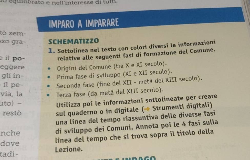 do équlibrato e nell'interesse di tutti. 
IMPARO A IMPARARE 
tò sem- 
so gra- SCHEMATIZZO 
1. Sottolinea nel testo con colori diversi le informazioni 
é il po- 
relative alle seguenti fasi di formazione del Comune. 
eggere Origini del Comune (tra X e XI secolo). 
gli in- Prima fase di sviluppo (XI e XII secolo). 
i p e - 
Seconda fase (fine del XII - metà del XIII secolo). 
via, la Terza fase (da metà del XIII secolo). 
uto) − 
Utilizza poi le informazioni sottolineate per creare 
restò 
sul quaderno o in digitale (→ Strumenti digitali) 
una linea del tempo riassuntiva delle diverse fasi 
nche 
di sviluppo dei Comuni. Annota poi le 4 fasi sulla 
dove 
linea del tempo che si trova sopra il titolo della 
Lezione. 
tadi-