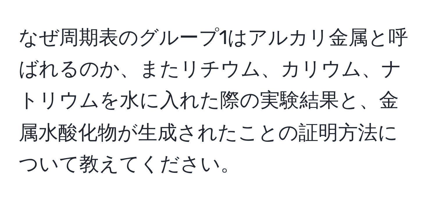 なぜ周期表のグループ1はアルカリ金属と呼ばれるのか、またリチウム、カリウム、ナトリウムを水に入れた際の実験結果と、金属水酸化物が生成されたことの証明方法について教えてください。