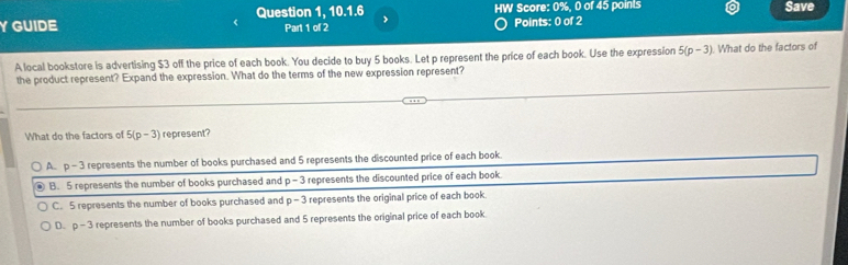 GUIDE Question 1, 10.1.6 HW Score: 0%, 0 of 45 points Save
Part 1 of 2 Points: 0 of 2
A local bookstore is advertising $3 off the price of each book. You decide to buy 5 books. Let p represent the price of each book. Use the expression 5(p-3). What do the factors of
the product represent? Expand the expression. What do the terms of the new expression represent?
What do the factors of 5(p-3) represent?
A. p-3 represents the number of books purchased and 5 represents the discounted price of each book.
B. 5 represents the number of books purchased and p-3 represents the discounted price of each book.
C. 5 represents the number of books purchased and p-3 represents the original price of each book.
D. p-3 represents the number of books purchased and 5 represents the original price of each book