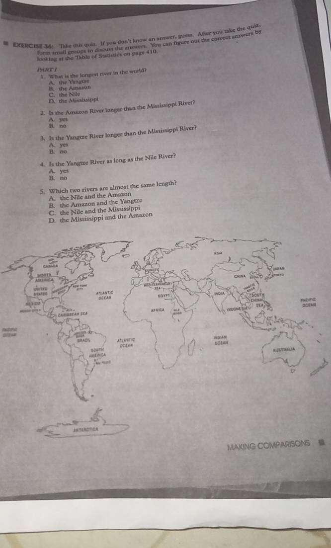 DCIsE 36: Tike this quiz. If you don't know an anwer, guess. After you take the quiz,
form smail groups to discuss the answers. You can figure out the correct answers by
looking at the Table of Statistics on page 410.
PRT I
1. What is the longest river in the world?
A. the Yangtre
B. the Amazon
C. the Nile
D. the Mississippi
2. Is the Amazon River longer than the Mississippi River?
A. yes
B. no
3. Is the Yangtze River longer than the Mississippi River?
A. yes
B. no
4. Is the Yangtze River as long as the Nile River?
A. yes
B. no
5. Which two rivers are almost the same length?
A. the Nile and the Amazon
B. the Amazon and the Yangtze
C. the Nile and the Mississippi
D. the Mississippi and the Amazon
SUEA