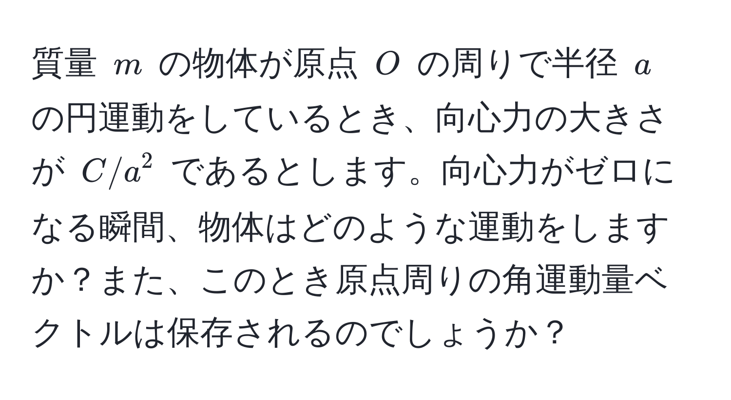 質量 $m$ の物体が原点 $O$ の周りで半径 $a$ の円運動をしているとき、向心力の大きさが $C/a^2$ であるとします。向心力がゼロになる瞬間、物体はどのような運動をしますか？また、このとき原点周りの角運動量ベクトルは保存されるのでしょうか？