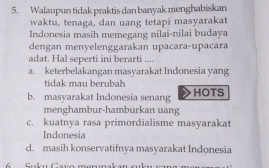 Walaupun tidak praktis dan banyak menghabiskan
waktu, tenaga, dan uang tetapi masyarakat
Indonesia masih memegang nilai-nilai budaya
dengan menyelenggarakan upacara-upacara
adat. Hal seperti ini berarti ....
a. keterbelakangan masyarakat Indonesia yang
tidak mau berubah
b. masyarakat Indonesia senang HOTS
menghambur-hamburkan uang
c. kuatnya rasa primordialisme masyarakat
Indonesia
d. masih konservatifnya masyarakat Indonesia
Sukı Cavo merına