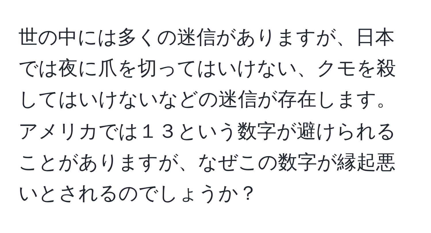 世の中には多くの迷信がありますが、日本では夜に爪を切ってはいけない、クモを殺してはいけないなどの迷信が存在します。アメリカでは１３という数字が避けられることがありますが、なぜこの数字が縁起悪いとされるのでしょうか？