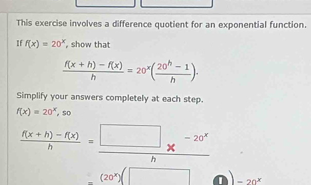 This exercise involves a difference quotient for an exponential function. 
If f(x)=20^x ,show that
 (f(x+h)-f(x))/h =20^x( (20^h-1)/h )·
Simplify your answers completely at each step.
f(x)=20^x , so
 (f(x+h)-f(x))/h = (□ -20^x)/h 
_ (20^x)(□ I -20^x