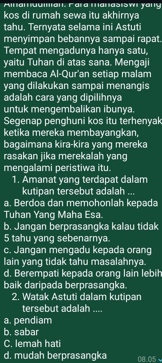 Alnamuuan. Γara manasıswi yany
kos di rumah sewa itu akhirnya
tahu. Ternyata selama ini Astuti
menyimpan bebannya sampai rapat.
Tempat mengadunya hanya satu,
yaitu Tuhan di atas sana. Mengaji
membaca Al-Qur'an setiap malam
yang dilakukan sampai menangis
adalah cara yang dipilihnya
untuk mengembalikan ibunya.
Segenap penghuni kos itu terhenyak
ketika mereka membayangkan,
bagaimana kira-kira yang mereka
rasakan jika merekalah yang
mengalami peristiwa itu.
1. Amanat yang terdapat dalam
kutipan tersebut adalah ...
a. Berdoa dan memohonlah kepada
Tuhan Yang Maha Esa.
b. Jangan berprasangka kalau tidak
5 tahu yang sebenarnya.
c. Jangan mengadu kepada orang
lain yang tidak tahu masalahnya.
d. Berempati kepada orang lain lebih
baik daripada berprasangka.
2. Watak Astuti dalam kutipan
tersebut adalah ....
a. pendiam
b. sabar
C. lemah hati
d. mudah berprasangka 08.05 `