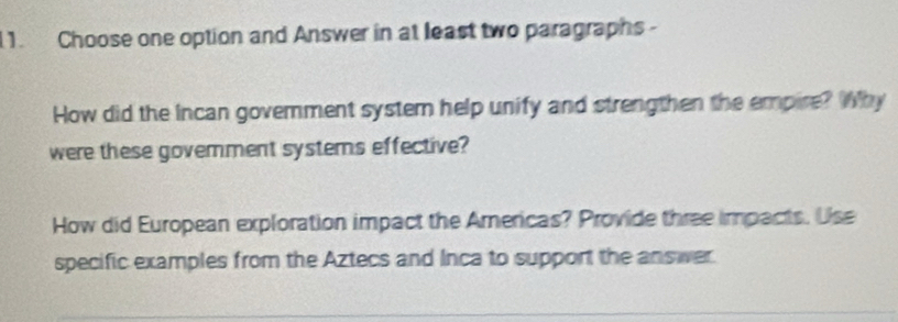 Choose one option and Answer in at least two paragraphs - 
How did the Incan govemment systern help unify and strengthen the empire? Why 
were these govemment systems effective? 
How did European exploration impact the Americas? Provide three impacts. Use 
specific examples from the Aztecs and Inca to support the answer.