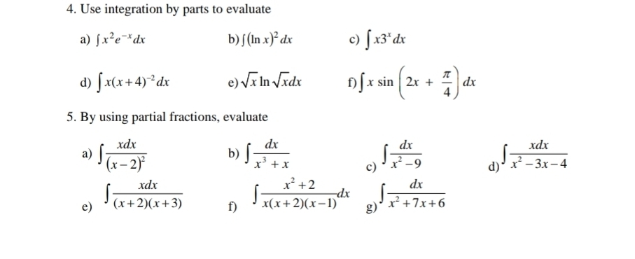 Use integration by parts to evaluate 
a) ∈t x^2e^(-x)dx b) ∈t (ln x)^2dx c) ∈t x3^xdx
d) ∈t x(x+4)^-2dx e) sqrt(x)ln sqrt(x)dx f ∈t xsin (2x+ π /4 )dx
5. By using partial fractions, evaluate 
b) 
a) ∈t frac xdx(x-2)^2 ∈t  dx/x^3+x  c) ∈t  dx/x^2-9  d) ∈t  xdx/x^2-3x-4 
e) ∈t  xdx/(x+2)(x+3) 
f) ∈t  (x^2+2)/x(x+2)(x-1) dx ∈t  dx/x^2+7x+6 
g)