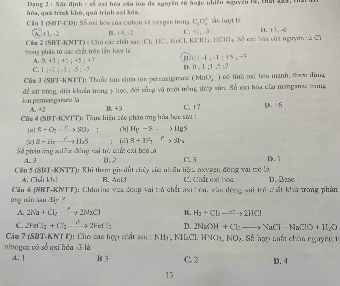 Dạng 2 : Xác định : số oxi hóa của ion đa nguyên tử hoặc nhiều nguyền tử, chất khử, tủa
hóa, quá trình khử, quá trình oxi hóa.
Câu 1 (SBT-CD): Số oxi hóa của carbon và oxygen trong C_2O_4^((2-) lần lượt là
A.+3, -2 B. +4, -2 C. +1,-3 D. +3, -6
Câu 2 (SBT-KNTT) : Cho các chất sau : Cl_2),HCl , NaCl, KCl O_3. HClO₄. Số oxi hóa của nguyên tử Cl
trong phân tử các chất trên lần lượt là
A. 0; +1 ; +1 ; +5 ; +7 B/0 ; -1 ; -1 ; +5 ; +7
C. 1 ; -1 ; -1 ; -5 ; -7 D. 0 ; 1 ;1;5; I
Câu 3 (SBT-KNTT): Thuốc tím chứa ion permanganate (MnO_4^(-) 0  có tính oxi hóa mạnh, được dùng
để sát trùng, diệt khuẩn trong y học, đời sống và nuôi trồng thủy sản. Số oxi hóa của manganse trong
ion permanganate là
A. +2 B. +3 C. +7 D. +6
Câu 4 (SBT-KNTT): Thực hiện các phản ứng hóa học sau :
(a) S+O_2)xrightarrow I°SO_2; (b) Hg+Sto HgS
(c) S+H_2xrightarrow t°H_2S; (d) S+3F_2xrightarrow t°SF_6
Số phản ứng sulfur đóng vai trò chất oxi hóa là
A. 3 B. 2 C. 3 D. 1
Câu 5 (SBT- K NTT): Khi tham gia đốt cháy các nhiên liệu, oxygen đóng vai trò là
A. Chất khử B. Acid C. Chất oxi hóa D. Base
Câu 6 (SBT-KNTT): Chlorine vừa đóng vai trò chất oxi hóa, vừa đóng vai trò chất khử trong phản
ứng nào sau đây ?
A. 2Na+Cl_2xrightarrow I°2NaCl B. H_2+Cl_2to 2HCl
C. 2FeCl_2+Cl_2xrightarrow t°2FeCl_3 D. 2NaOH+Cl_2to NaCl+NaClO+H_2O
Câu 1 7 (SBT-KNTT): Cho các hợp chất sau : NH_3,NH_4Cl,HNO_3,NO_2. Số hợp chất chứa nguyên từ
nitrogen có số oxi hóa -3 là
A. 1 B 3 C. 2
D. 4
13