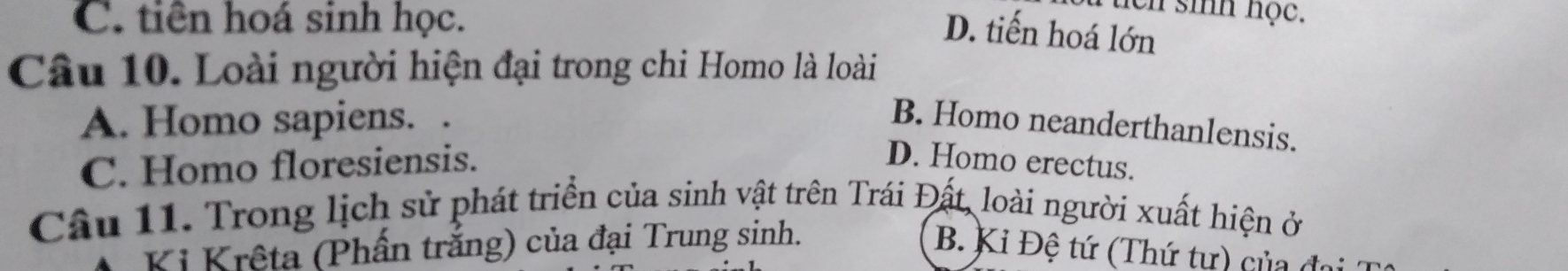 C. tiên hoá sinh học.
T tch sih học.
D. tiến hoá lớn
Câu 10. Loài người hiện đại trong chi Homo là loài
A. Homo sapiens. .
B. Homo neanderthanlensis.
C. Homo floresiensis. D. Homo erectus.
Câu 11. Trong lịch sử phát triển của sinh vật trên Trái Đất, loài người xuất hiện ở
Ki Krêta (Phấn trắng) của đại Trung sinh. B. Kỉ Đệ tứ (Thứ tự) của đo