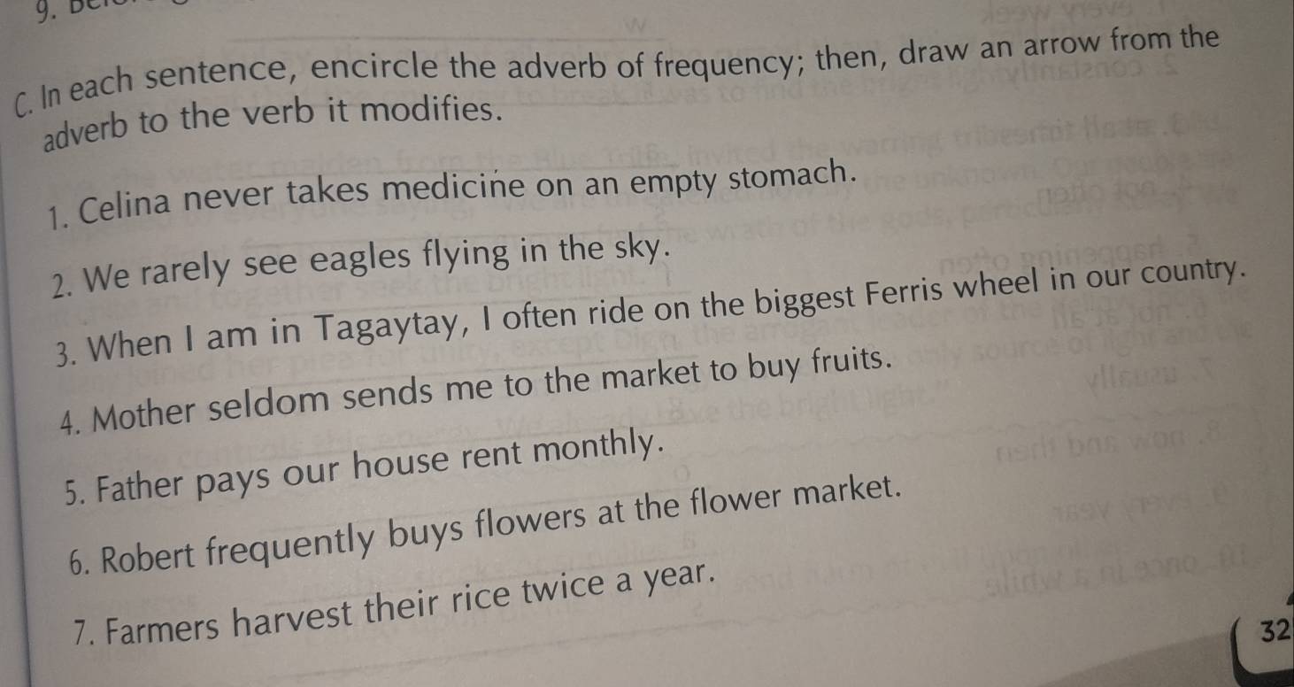 In each sentence, encircle the adverb of frequency; then, draw an arrow from the 
adverb to the verb it modifies. 
1. Celina never takes medicine on an empty stomach. 
2. We rarely see eagles flying in the sky. 
3. When I am in Tagaytay, I often ride on the biggest Ferris wheel in our country. 
4. Mother seldom sends me to the market to buy fruits. 
5. Father pays our house rent monthly. 
6. Robert frequently buys flowers at the flower market. 
7. Farmers harvest their rice twice a year. 
32