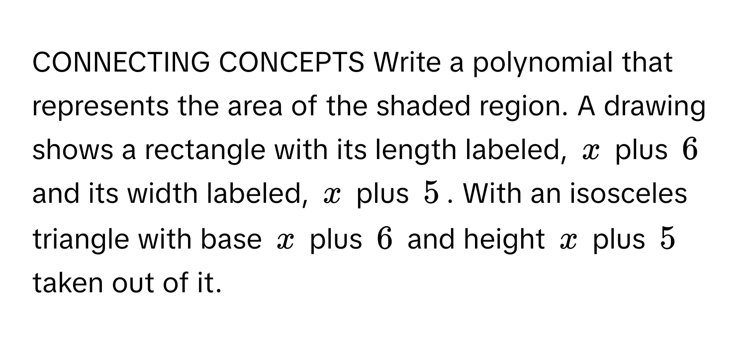 CONNECTING CONCEPTS Write a polynomial that represents the area of the shaded region. A drawing shows a rectangle with its length labeled, $x$ plus $6$ and its width labeled, $x$ plus $5$. With an isosceles triangle with base $x$ plus $6$ and height $x$ plus $5$ taken out of it.