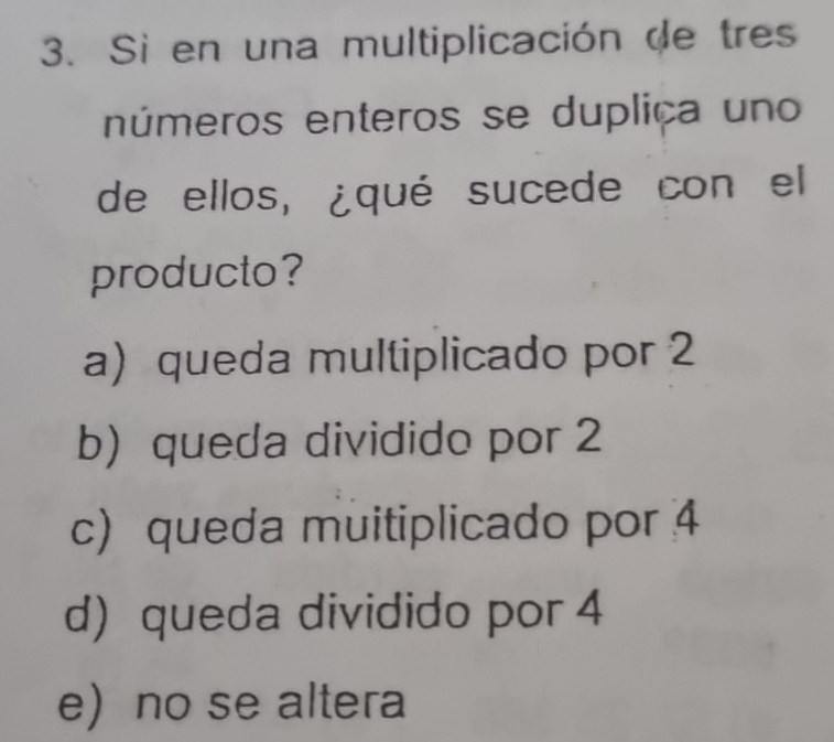 Si en una multiplicación de tres
números enteros se duplica uno 
de ellos, ¿qué sucede con el
producto?
a) queda multiplicado por 2
b)queda dividido por 2
c) queda muitiplicado por 4
d) queda dividido por 4
eno se altera