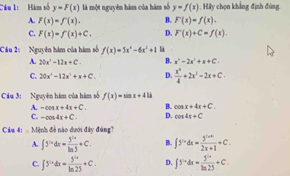 Cầu 1: Hàm số y=F(x) là một nguyên hàm của hàm số y=f(x). Hãy chọn khẳng định đúng.
A. F(x)=f'(x). B. F'(x)=f(x).
C. F(x)=f'(x)+C. D. F'(x)+C=f(x). 
Câu 2: Nguyên hàm của hàm số f(x)=5x^4-6x^2+1 là
A. 20x^1-12x+C. B. x^,-2x^,+x+C.
C. 20x^,-12x^3+x+C.
D.  x^4/4 +2x^2-2x+C. 
Câu 3: Nguyên hàm của hàm số f(x)=sin x+4|i
A. -cos x+4x+C. B. cos x+4x+C.
C. -cos 4x+C. D. cos 4x+C
Câu 4: Mệnh đề nào dưới đây đúng?
A. ∈t 5^(2x)dx= 5^(2x)/ln 5 +C. ∈t 5^(2x)dx= (5^(2x+1))/2x+1 +C. 
B.
C. ∈t 5^(2x)dx= 5^(2x)/ln 25 +C. ∈t 5^(2x)dx= 5^(2x)/ln 25 +C. 
D.