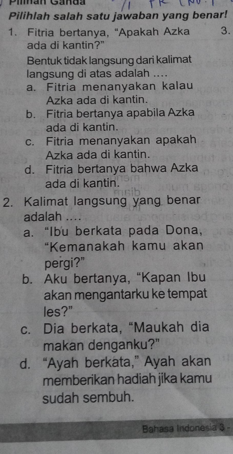 Pihan Ganda
Pilihlah salah satu jawaban yang benar!
1. Fitria bertanya, “Apakah Azka 3.
ada di kantin?"
Bentuk tidak langsung dari kalimat
langsung di atas adalah
a. Fitria menanyakan kalau
Azka ada di kantin.
b. Fitria bertanya apabila Azka
ada di kantin.
c. Fitria menanyakan apakah
Azka ada di kantin.
d. Fitria bertanya bahwa Azka
ada di kantin.
2. Kalimat langsung yang benar
adalah ....
a. “Ibu berkata pada Dona,
“Kemanakah kamu akan
pergi?"
b. Aku bertanya, “Kapan Ibu
akan mengantarku ke tempat
les?"
c. Dia berkata, “Maukah dia
makan denganku?”
d. “Ayah berkata,” Ayah akan
memberikan hadiah jika kamu
sudah sembuh.
Bahasa Indonesia 3 -