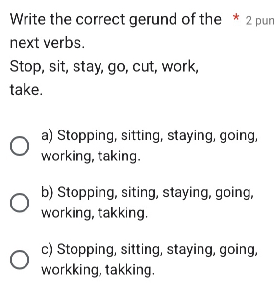 Write the correct gerund of the * 2 pun
next verbs.
Stop, sit, stay, go, cut, work,
take.
a) Stopping, sitting, staying, going,
working, taking.
b) Stopping, siting, staying, going,
working, takking.
c) Stopping, sitting, staying, going,
workking, takking.