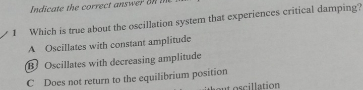 Indicate the correct answer on in
1 Which is true about the oscillation system that experiences critical damping?
A Oscillates with constant amplitude
B Oscillates with decreasing amplitude
C Does not return to the equilibrium position
ut oscillation