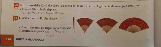 △ △ Per passare dalle 12:40 alle 13:00 la lancetta dei minuti di un orologio ruota di un angolo concavo. 
É vero? Giustifica la risposta. 
Osserva il ventaglio che si apre. 
△ 
É vero che tutti gli angoli sono convessi? 
Giustifica la risposta.
114 UNITA 3 GLI ANGOLI