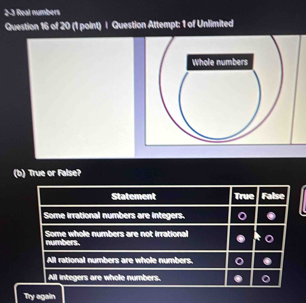 2-3 Real numbers
Question 16 of 20 (1 point) | Question Attempt: 1 of Unlimited
(b) True or False?
Statement True False
Some irrational numbers are integers.
Some whole numbers are not irrational
numbers.
All rational numbers are whole numbers.
All integers are whole numbers.
Try again