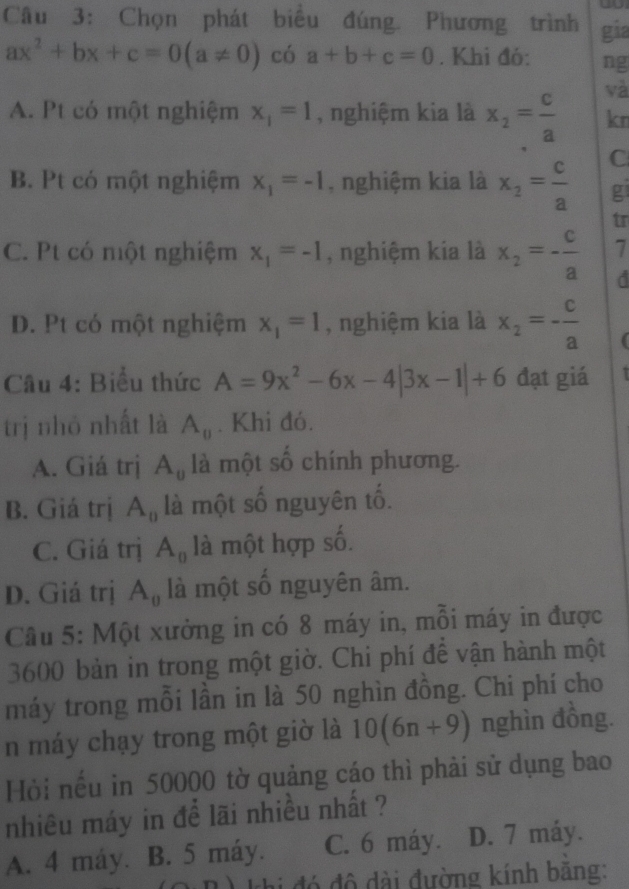 Chọn phát biểu đúng. Phương trình gia
ax^2+bx+c=0(a!= 0) có a+b+c=0. Khi đó: ng
yà
A. Pt có một nghiệm x_1=1 , nghiệm kia là x_2= c/a  kn
B. Pt có một nghiệm x_1=-1 , nghiệm kia là x_2= c/a  C
g
tr
C. Pt có một nghiệm x_1=-1 , nghiệm kia là x_2=- c/a  7
D. Pt có một nghiệm x_1=1 , nghiệm kia là x_2=- c/a 
Câu 4: Biểu thức A=9x^2-6x-4|3x-1|+6 đạt giá
trị nhó nhất là A_0. Khi đó.
A. Giá trị A_0 là một số chính phương.
B. Giá trị A_0 là một số nguyên tố.
C. Giá trị A_0 là một hợp số.
D. Giá trị A_0 là một số nguyên âm.
Câu 5: Một xưởng in có 8 máy in, mỗi máy in được
3600 bản in trong một giờ. Chi phí để vận hành một
máy trong mỗi lần in là 50 nghìn đồng. Chi phí cho
n máy chạy trong một giờ là 10(6n+9) nghìn đồng.
Hòi nếu in 50000 tờ quảng cáo thì phải sử dụng bao
nhiêu máy in để lãi nhiều nhất ?
A. 4 máy. B. 5 máy. C. 6 máy. D. 7 máy.
R) khi đó độ dài đường kính băng: