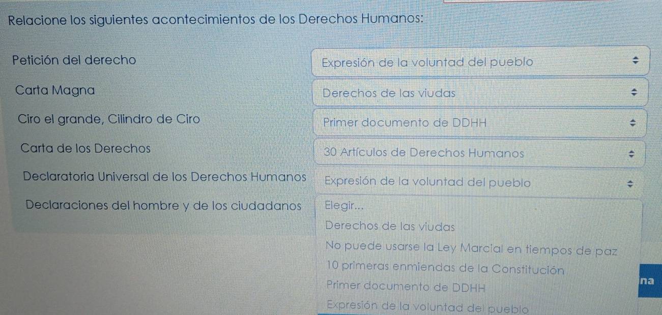 Relacione los siguientes acontecimientos de los Derechos Humanos:
Petición del derecho Expresión de la voluntad del pueblo
Carta Magna Derechos de las viudas
Ciro el grande, Cilindro de Ciro Primer documento de DDHH
Carta de los Derechos 30 Artículos de Derechos Humanos
Declaratoria Universal de los Derechos Humanos Expresión de la voluntad del pueblo
*
Declaraciones del hombre y de los ciudadanos Elegir...
Derechos de las viudas
No puede usarse la Ley Marcial en tiempos de paz
10 primeras enmiendas de la Constitución
na
Primer documento de DDHH
Expresión de la voluntad del pueblo