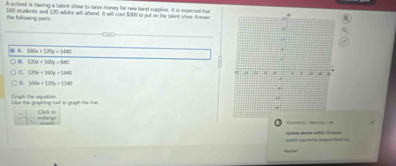 A school is having a talent show to raise money for new band supplies. It is expected that
150 students and 120 adults will attend. It will cost $300 to put on the talent show Answer
the following parts.
④ A 160x+120y=1440
B. 120x+160y=840
C. 120x+160y=1440
D. 160x+120y=1140
Graph the equation.
Use the graphing tool to graph the line.
Click to
enlarge CheomwOS · Wursing
nanh D
Update device within 12 hours
Update required by tenqusellenig
Restart