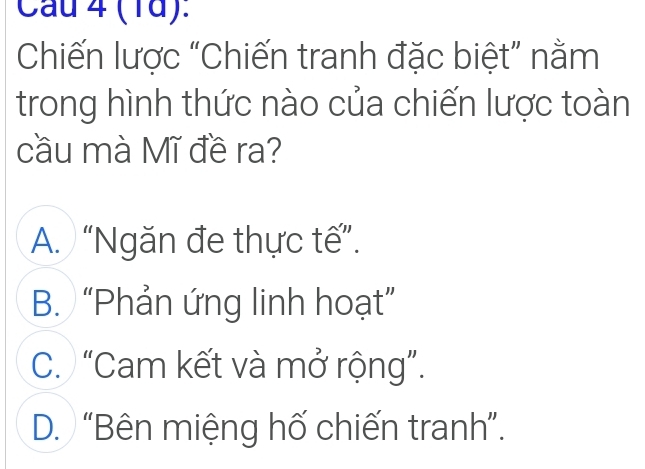 Cau 4 (1d):
Chiến lược “Chiến tranh đặc biệt” nằm
trong hình thức nào của chiến lược toàn
cầu mà Mĩ đề ra?
A. “Ngăn đe thực tế”.
B. “Phản ứng linh hoạt”
C. “Cam kết và mở rộng”.
D. “Bên miệng hố chiến tranh”.