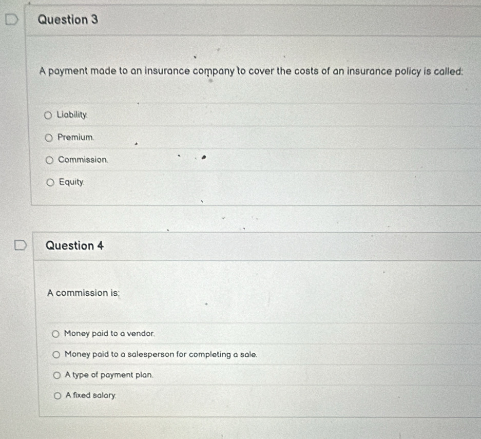 A payment made to an insurance company to cover the costs of an insurance policy is called:
Liability
Premium.
Commission.
Equity.
Question 4
A commission is:
Money paid to a vendor.
Money paid to a salesperson for completing a sale.
A type of payment plan.
A fixed salary
