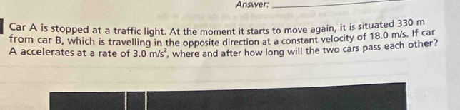 Answer:_ 
Car A is stopped at a traffic light. At the moment it starts to move again, it is situated 330 m
from car B, which is travelling in the opposite direction at a constant velocity of 18.0 m/s. If car 
A accelerates at a rate of 3.0m/s^2 , where and after how long will the two cars pass each other?