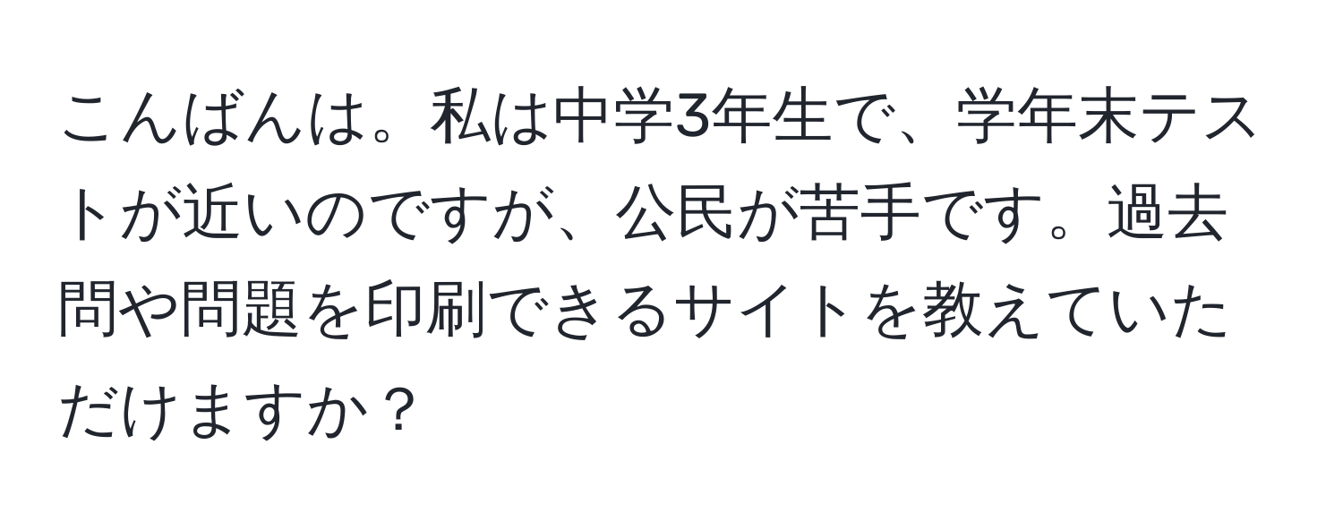 こんばんは。私は中学3年生で、学年末テストが近いのですが、公民が苦手です。過去問や問題を印刷できるサイトを教えていただけますか？