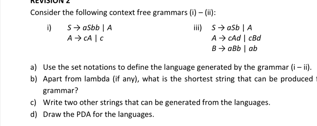 REVISION 2 
Consider the following context free grammars (i) - (ii): 
i) Sto aSbb|A iii) Sto aSb|A
Ato cA|c
Ato cAd|cBd
Bto aBb|ab
a) Use the set notations to define the language generated by the grammar (i - ii). 
b) Apart from lambda (if any), what is the shortest string that can be produced 
grammar? 
c) Write two other strings that can be generated from the languages. 
d) Draw the PDA for the languages.