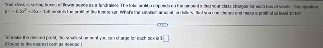 Your class is selling boxes of flower seeds as a fundraiser. The total profit p depends on the amount x that your class charges for each box of seeds. The equation
p=-0.5x^2+25x-159 models the profit of the fundraiser. What's the smallest amount, in dollars, that you can charge and make a profit of at least $116? 
To make the desired profit, the smallest amount you can charge for each box is $ :□. 
(Round to the nearest cent as needed.)