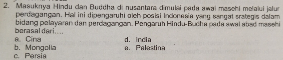 Masuknya Hindu dan Buddha di nusantara dimulai pada awal masehi melalui jalur
perdagangan. Hal ini dipengaruhi oleh posisi Indonesia yang sangat srategis dalam
bidang pelayaran dan perdagangan. Pengaruh Hindu-Budha pada awal abad masehi
berasal dari....
a. Cina d. India
b. Mongolia e. Palestina
c. Persia