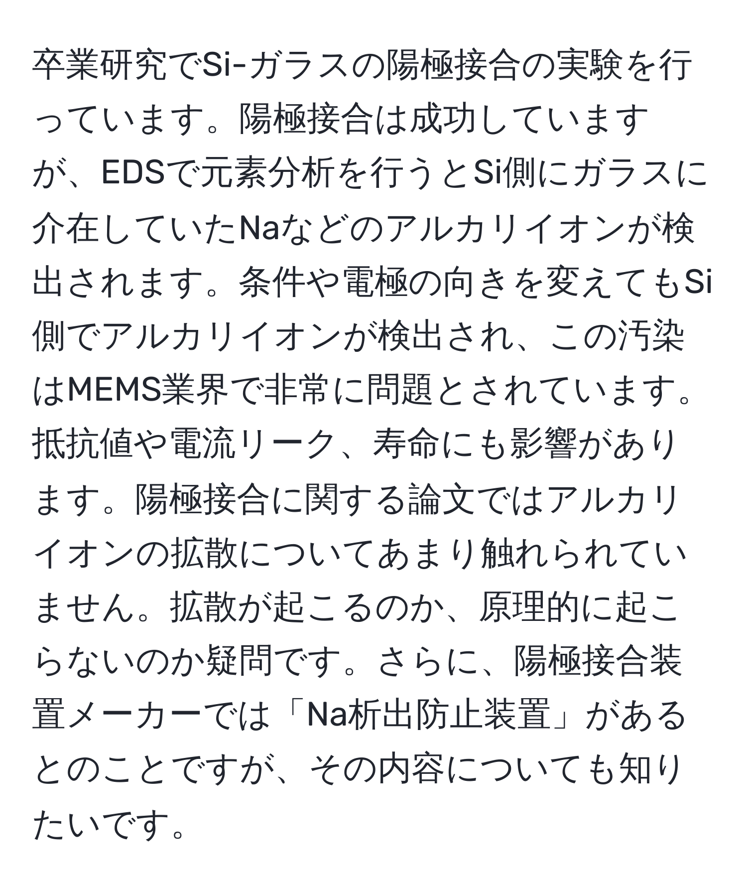 卒業研究でSi-ガラスの陽極接合の実験を行っています。陽極接合は成功していますが、EDSで元素分析を行うとSi側にガラスに介在していたNaなどのアルカリイオンが検出されます。条件や電極の向きを変えてもSi側でアルカリイオンが検出され、この汚染はMEMS業界で非常に問題とされています。抵抗値や電流リーク、寿命にも影響があります。陽極接合に関する論文ではアルカリイオンの拡散についてあまり触れられていません。拡散が起こるのか、原理的に起こらないのか疑問です。さらに、陽極接合装置メーカーでは「Na析出防止装置」があるとのことですが、その内容についても知りたいです。