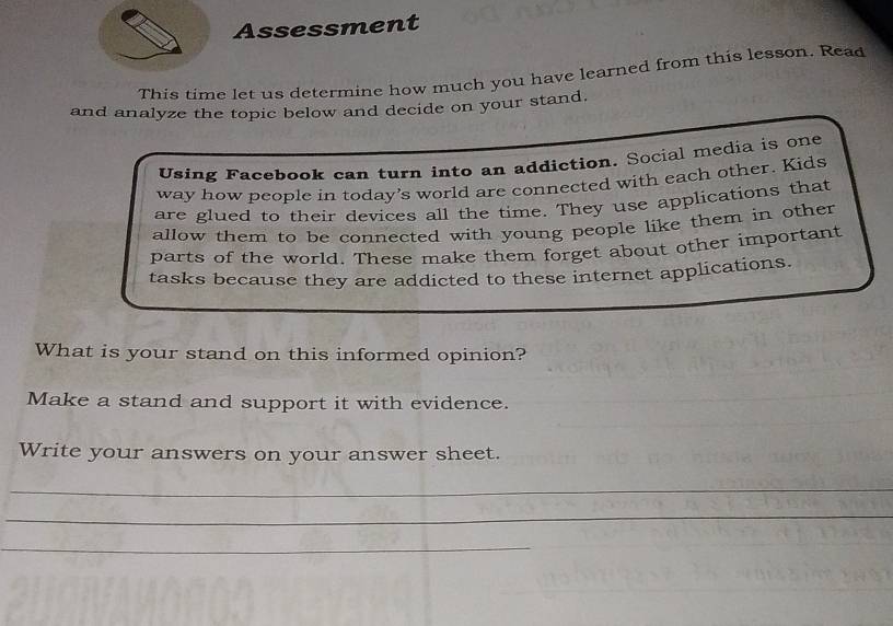 Assessment 
This time let us determine how much you have learned from this lesson. Read 
and analyze the topic below and decide on your stand. 
Using Facebook can turn into an addiction. Social media is one 
way how people in today's world are connected with each other. Kids 
are glued to their devices all the time. They use applications that 
allow them to be connected with young people like them in other 
parts of the world. These make them forget about other important 
tasks because they are addicted to these internet applications. 
What is your stand on this informed opinion? 
Make a stand and support it with evidence. 
Write your answers on your answer sheet. 
_ 
_ 
_