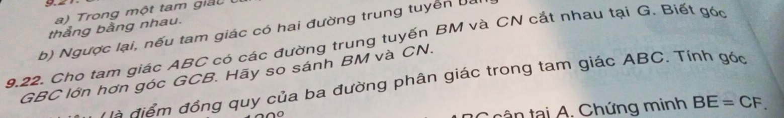 a ) Trong một tam giả t 
thằng bằng nhau. 
b) Ngược lại, nếu tam giác có hai đường trung tuyển bà
9.22. Cho tam giác ABC có các đường trung tuyến BM và CN cắt nhau tại G. Biết góc
GBC lớn hơn góc GCB. Hãy so sánh BM và CN. 
Hà điểm đồng quy của ba đường phân giác trong tam giác ABC. Tính góc 
t ân tại A. Chứng minh BE=CF.