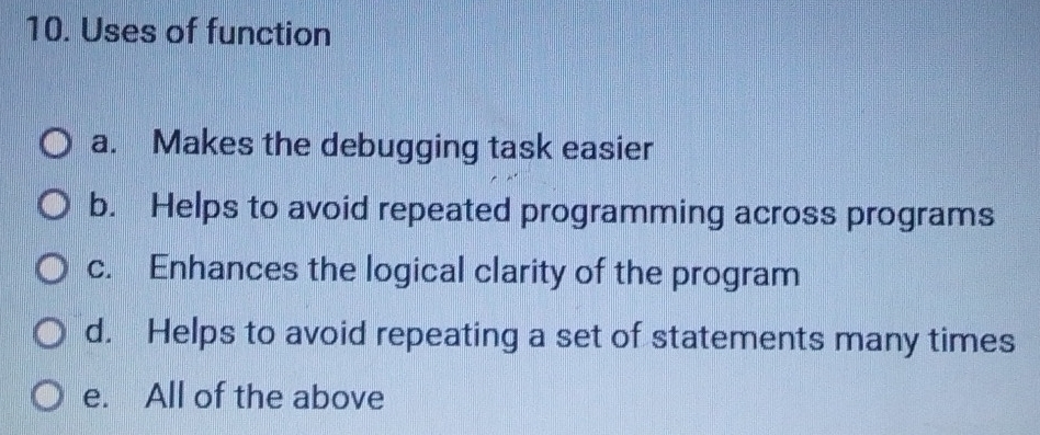 Uses of function
a. Makes the debugging task easier
b. Helps to avoid repeated programming across programs
c. Enhances the logical clarity of the program
d. Helps to avoid repeating a set of statements many times
e. All of the above