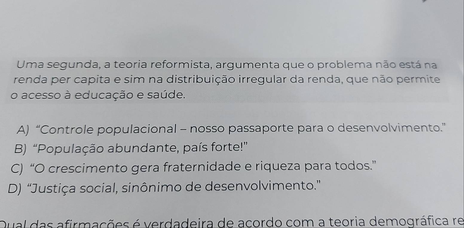 Uma segunda, a teoria reformista, argumenta que o problema não está na
renda per capita e sim na distribuição irregular da renda, que não permite
o acesso à educação e saúde.
A) “Controle populacional - nosso passaporte para o desenvolvimento.”
B) “População abundante, país forte!”
C) “O crescimento gera fraternidade e riqueza para todos.”
D) “Justiça social, sinônimo de desenvolvimento.”
Qual das afirmações é verdadeira de acordo com a teoria demográfica re