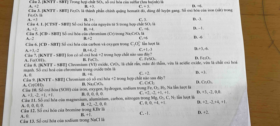 [KNTT - SBT] Trong hợp chất SO₃, số oxi hóa của sulfur (lưu huỳnh) là
A. +2 B. +3. C. +5. D. +6.
Câu 3. [KNTT - SBT] Fe_2O_3 là là thành phần chính quặng hematit đỏ, dùng để luyện gang. Số oxi hóa của iron (sắt) trong
Fe₂O₃ là
A. +3 B. 3+. C. 3. D. -3.
Câu 4. 1. [CTST - SBT] Số oxi hóa của nguyên tử S trong hợp chất SO_2 là
A. +2. B. +4 C. +6. D. −1.
Câu 5. [CD - SBT] Số oxi hóa của chromium (Cr) trong Na _2CrO_4 là
C.
A.-2 B.+2 +6 D. -6
Câu 6. [CD - SBT] Số oxi hóa của carbon và oxygen trong C_2O_4^((2-) lần lượt là:
A.+3,-2 B.+4,-2 C.+1,-3 D.+3,-6.
Câu 7. [KNTT - SBT] Ion có số oxi hoá +2 2 trong hợp chất nào sau đây?
A. Fe(OH)₃. FeCl_3). FeSO_4. D. Fe_2O_3.
B.
C.
Câu 8. [KNTT - SBT] Chromium (VI) oxide. CrO_3 à, là chất rắn, màu đỏ thẫm, vừa là acidic oxide, vừa là chất oxi hoá
mạnh. Số oxi hoá của chromium trong oxide trên là
A. 0. B. +6. C. +2. D. +3.
Câu 9. [KNTT - SBT] Chromium có số oxi hoa+2 trong hợp chất nào sau đây?
A. Cr(OH)3
B. Na_2CrO_4.
C. CrCl_2
D. Cr_2O_3.
Câu 10. Số oxi hóa (SOH) của iron, oxygen, hydrogen, sodium trong Fe,O_2,H_2, Na lần lượt là
A. +3, -2, +1, +1. B. 0, 0, 0, 0. C. +2,-2,+1,+1. D. +3, -2, 0,0.
Câu 11. Số oxi hóa của magnesium, aluminium, carbon, nitrogen trong Mg,O_2,C,N_2 lần lượt là
A. 0, 0, 0, 0. B. +2, -2, 0, 0. C. 0,0,+4,+1. D. +2, -2,+4, +1.
Câu 12. Số oxi hóa của bromine trong KBr là
A. 0. B. +1. C. -1. D. +2.
Câu 13. Số oxi hóa của sodium trong NaCl là