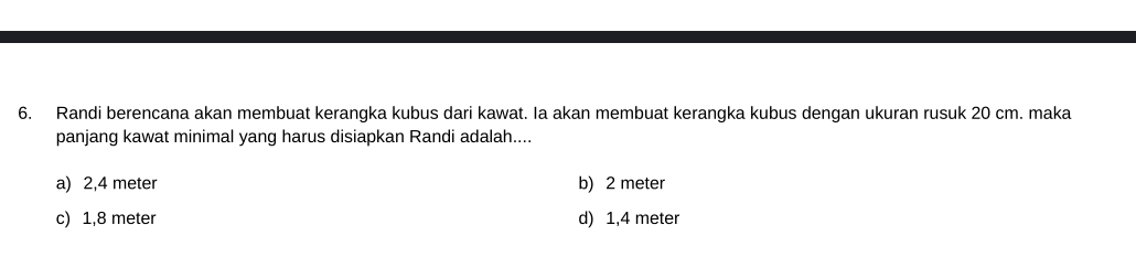 Randi berencana akan membuat kerangka kubus dari kawat. Ia akan membuat kerangka kubus dengan ukuran rusuk 20 cm. maka
panjang kawat minimal yang harus disiapkan Randi adalah....
a) 2,4 meter b) 2 meter
c) 1,8 meter d) 1,4 meter